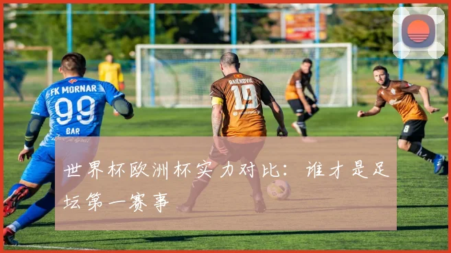 世界杯欧洲杯实力对比:谁才是足坛第一赛事