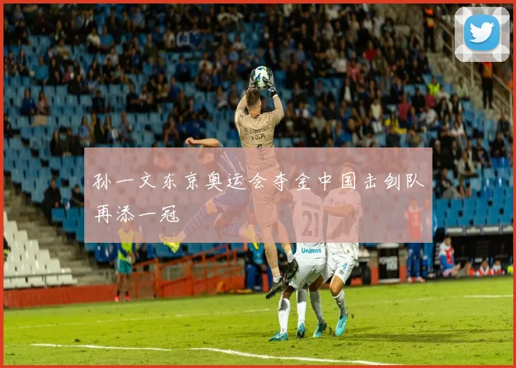孙一文东京奥运会夺金中国击剑队再添一冠