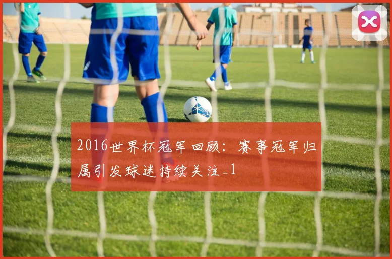 2016世界杯冠军回顾:赛事冠军归属引发球迷持续关注_1