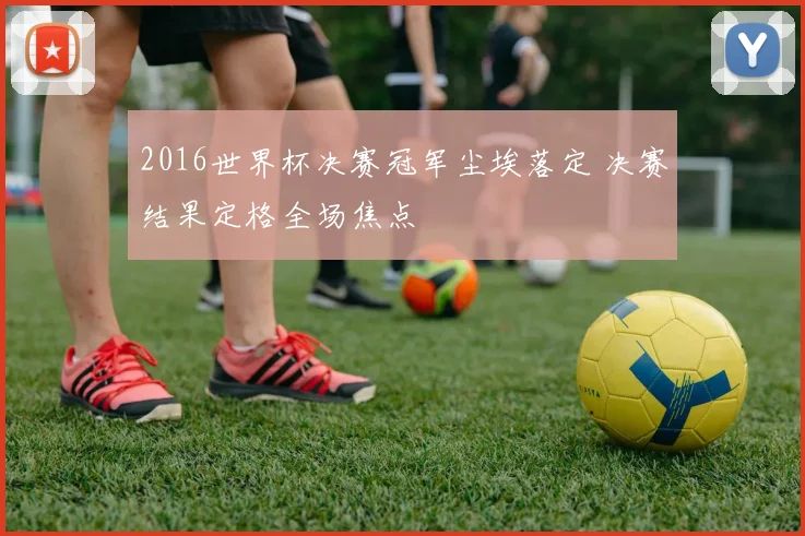 2016世界杯决赛冠军尘埃落定 决赛结果定格全场焦点