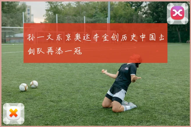 孙一文东京奥运夺金创历史中国击剑队再添一冠