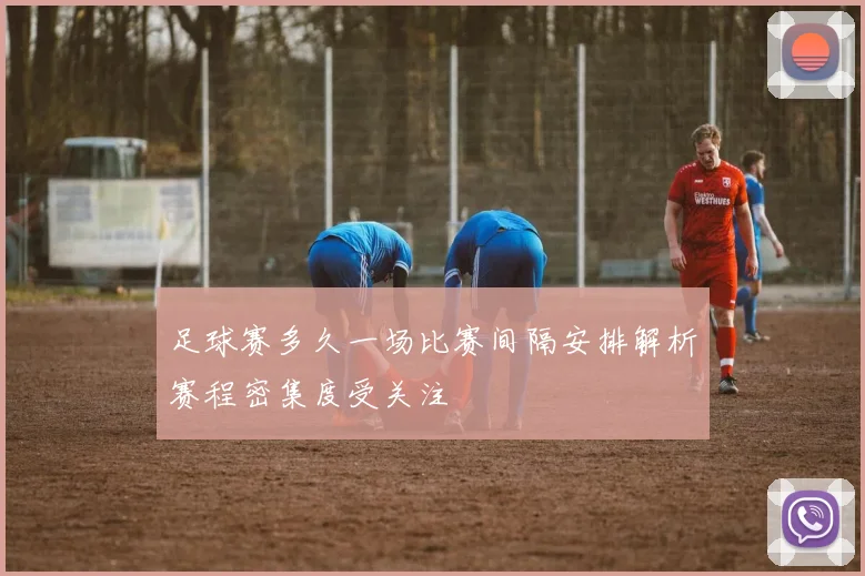 足球赛多久一场比赛间隔安排解析赛程密集度受关注