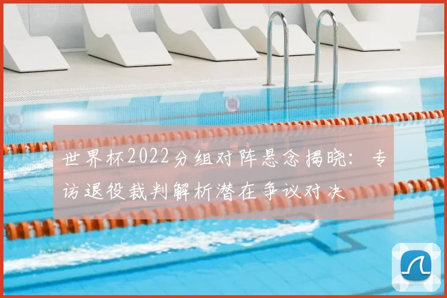 世界杯2022分组对阵悬念揭晓：专访退役裁判解析潜在争议对决