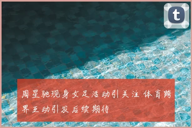 周星驰现身女足活动引关注 体育跨界互动引发后续期待