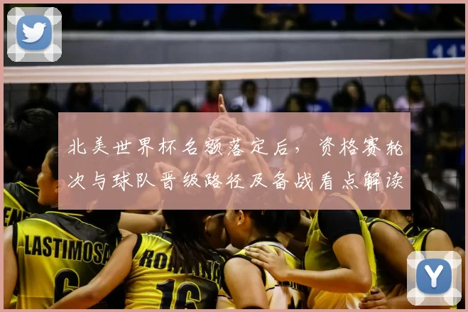 北美世界杯名额落定后，资格赛轮次与球队晋级路径及备战看点解读