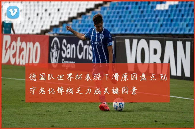 德国队世界杯表现下滑原因盘点 防守老化锋线乏力成关键因素