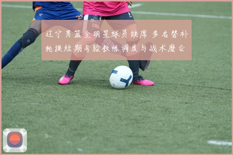 辽宁男篮全明星球员缺席 多名替补轮换短期考验教练调度与战术磨合