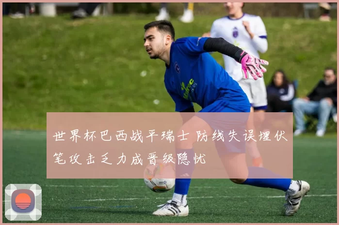 世界杯巴西战平瑞士 防线失误埋伏笔攻击乏力成晋级隐忧