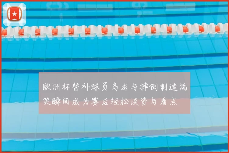 欧洲杯替补球员乌龙与摔倒制造搞笑瞬间成为赛后轻松谈资与看点