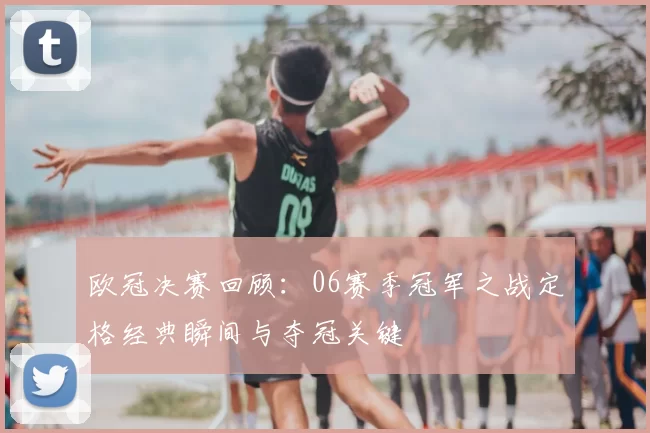 欧冠决赛回顾：06赛季冠军之战定格经典瞬间与夺冠关键