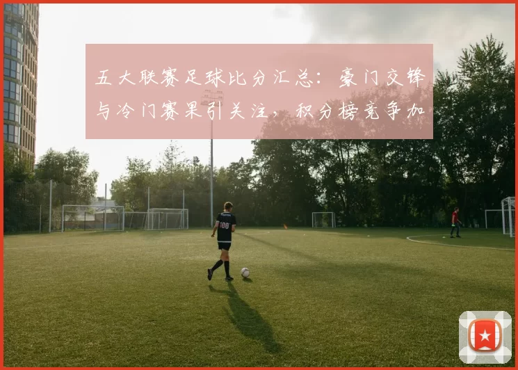 五大联赛足球比分汇总：豪门交锋与冷门赛果引关注，积分榜竞争加剧