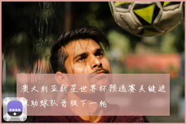 澳大利亚新星世界杯预选赛关键进球助球队晋级下一轮