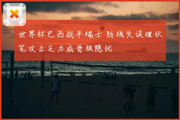 世界杯巴西战平瑞士 防线失误埋伏笔攻击乏力成晋级隐忧