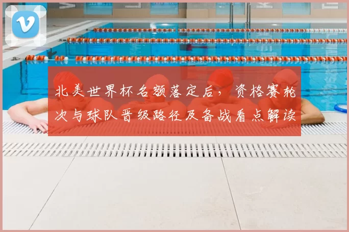 北美世界杯名额落定后，资格赛轮次与球队晋级路径及备战看点解读