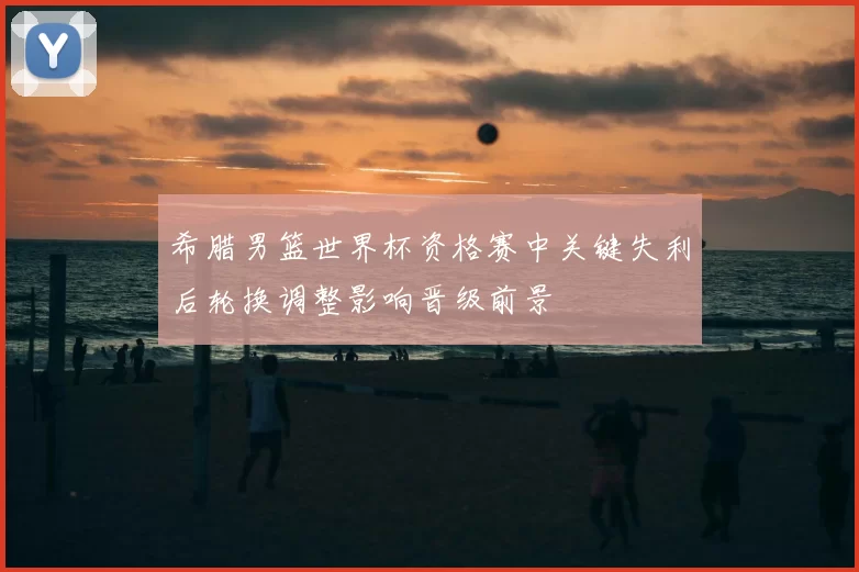 希腊男篮世界杯资格赛中关键失利后轮换调整影响晋级前景