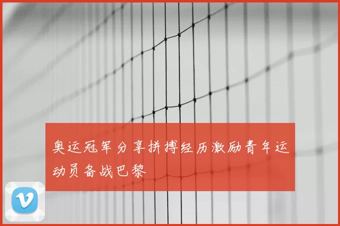 奥运冠军分享拼搏经历激励青年运动员备战巴黎