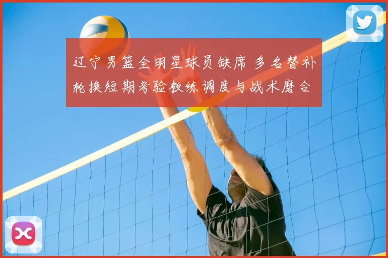 辽宁男篮全明星球员缺席 多名替补轮换短期考验教练调度与战术磨合