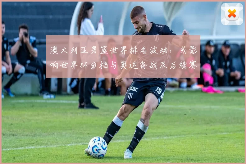 澳大利亚男篮世界排名波动，或影响世界杯分档与奥运备战及后续赛程