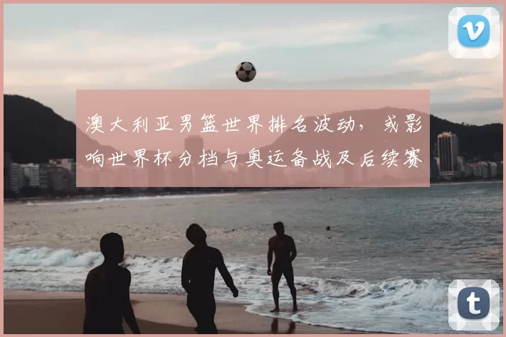 澳大利亚男篮世界排名波动,或影响世界杯分档与奥运备战及后续赛程