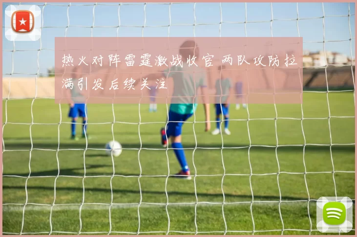 热火对阵雷霆激战收官 两队攻防拉满引发后续关注