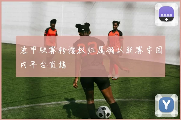 意甲联赛转播权归属确认新赛季国内平台直播
