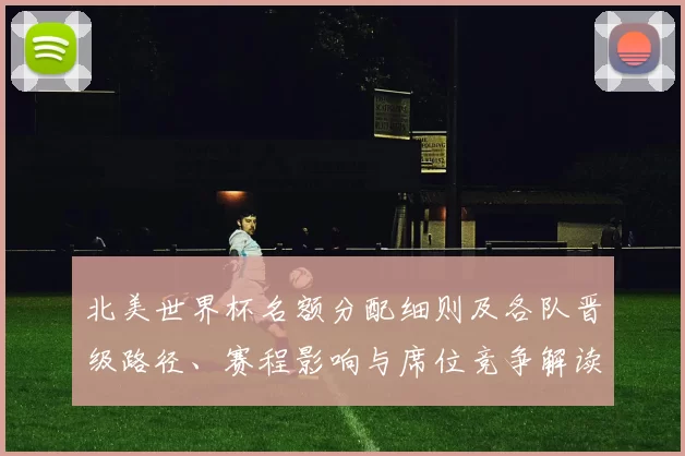 北美世界杯名额分配细则及各队晋级路径、赛程影响与席位竞争解读