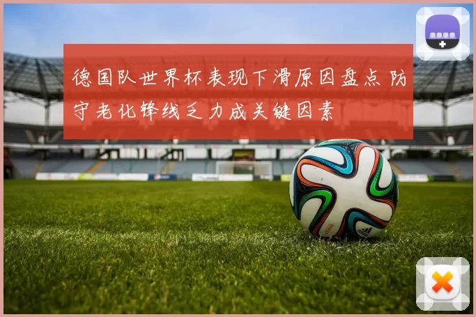 德国队世界杯表现下滑原因盘点 防守老化锋线乏力成关键因素