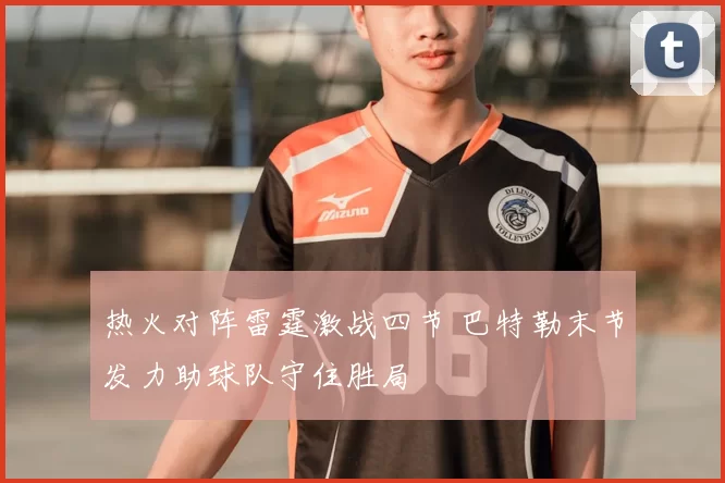 热火对阵雷霆激战四节 巴特勒末节发力助球队守住胜局