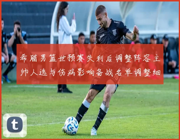 希腊男篮世预赛失利后调整阵容主帅人选与伤病影响备战名单调整细节公布